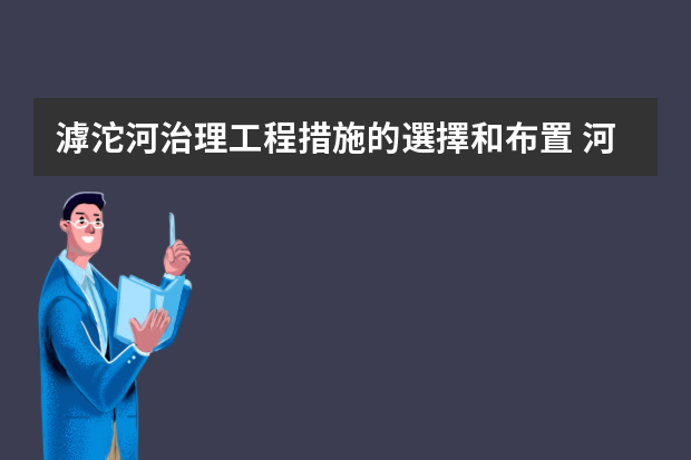 滹沱河治理工程措施的選擇和布置 河長制工作總結(jié)匯報(bào)材料